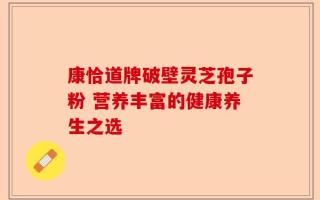康恰道牌破壁灵芝孢子粉 营养丰富的健康养生之选
