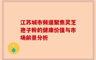 江苏城市频道聚焦灵芝孢子粉的健康价值与市场前景分析