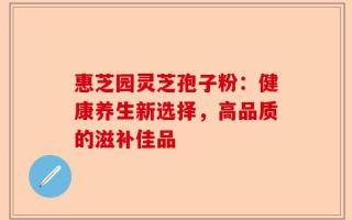 惠芝园灵芝孢子粉：健康养生新选择，高品质的滋补佳品