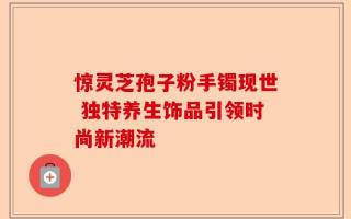 惊灵芝孢子粉手镯现世 独特养生饰品引领时尚新潮流