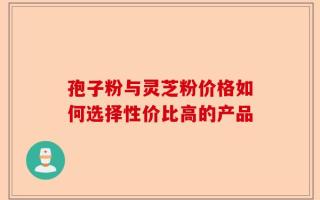 孢子粉与灵芝粉价格如何选择性价比高的产品