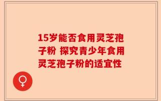 15岁能否食用灵芝孢子粉 探究青少年食用灵芝孢子粉的适宜性