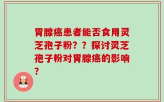 胃腺癌患者能否食用灵芝孢子粉？？探讨灵芝孢子粉对胃腺癌的影响？