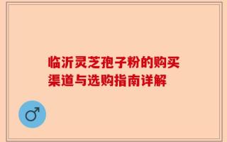临沂灵芝孢子粉的购买渠道与选购指南详解