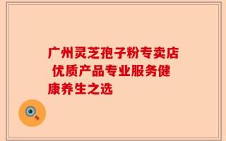 广州灵芝孢子粉专卖店 优质产品专业服务健康养生之选