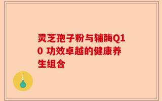 灵芝孢子粉与辅酶Q10 功效卓越的健康养生组合