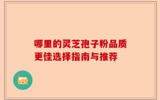 哪里的灵芝孢子粉品质更佳选择指南与推荐