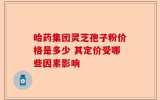 哈药集团灵芝孢子粉价格是多少 其定价受哪些因素影响