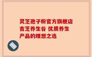灵芝孢子粉官方旗舰店吉芝养生谷 优质养生产品的理想之选