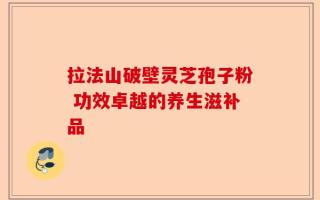 拉法山破壁灵芝孢子粉 功效卓越的养生滋补品