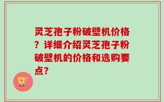 灵芝孢子粉破壁机价格？详细介绍灵芝孢子粉破壁机的价格和选购要点？