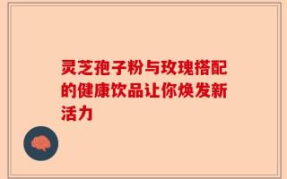 灵芝孢子粉与玫瑰搭配的健康饮品让你焕发新活力