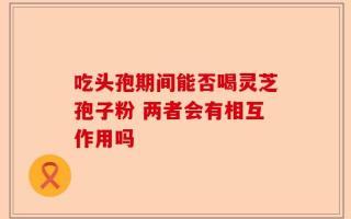 吃头孢期间能否喝灵芝孢子粉 两者会有相互作用吗
