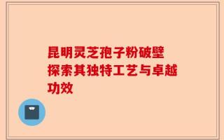 昆明灵芝孢子粉破壁 探索其独特工艺与卓越功效