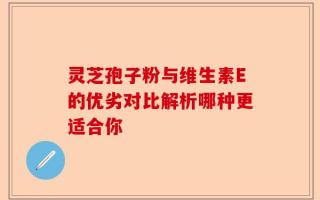 灵芝孢子粉与维生素E的优劣对比解析哪种更适合你