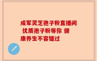 成军灵芝孢子粉直播间 优质孢子粉等你 健康养生不容错过
