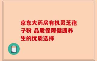 京东大药房有机灵芝孢子粉 品质保障健康养生的优质选择