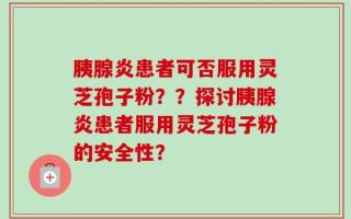 胰腺炎患者可否服用灵芝孢子粉？？探讨胰腺炎患者服用灵芝孢子粉的安全性？