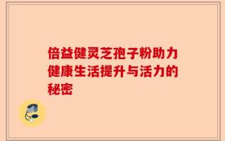 倍益健灵芝孢子粉助力健康生活提升与活力的秘密