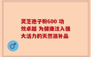 灵芝孢子粉600 功效卓越 为健康注入强大活力的天然滋补品