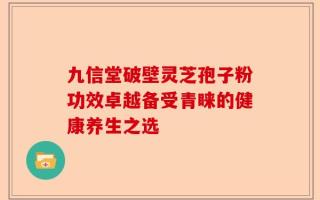 九信堂破壁灵芝孢子粉功效卓越备受青睐的健康养生之选