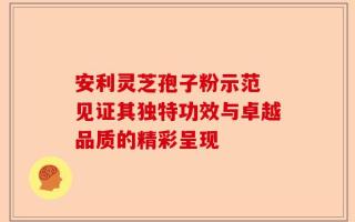 安利灵芝孢子粉示范 见证其独特功效与卓越品质的精彩呈现