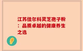 江苏佳尔科灵芝孢子粉：品质卓越的健康养生之选