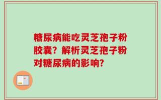 糖尿病能吃灵芝孢子粉胶囊？解析灵芝孢子粉对糖尿病的影响？