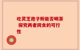 吃灵芝孢子粉能否喝茶 探究两者同食的可行性