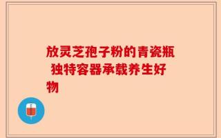放灵芝孢子粉的青瓷瓶 独特容器承载养生好物