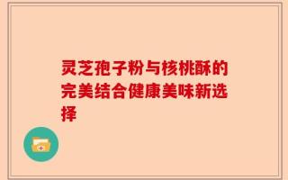灵芝孢子粉与核桃酥的完美结合健康美味新选择