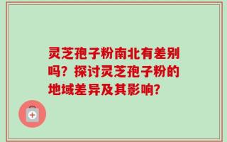 灵芝孢子粉南北有差别吗？探讨灵芝孢子粉的地域差异及其影响？