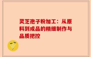 灵芝孢子粉加工：从原料到成品的精细制作与品质把控