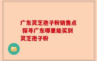 广东灵芝孢子粉销售点 探寻广东哪里能买到灵芝孢子粉