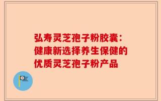 弘寿灵芝孢子粉胶囊：健康新选择养生保健的优质灵芝孢子粉产品