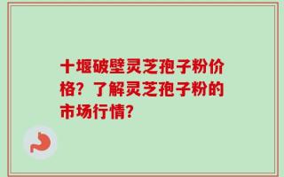 十堰破壁灵芝孢子粉价格？了解灵芝孢子粉的市场行情？