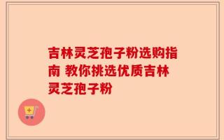 吉林灵芝孢子粉选购指南 教你挑选优质吉林灵芝孢子粉