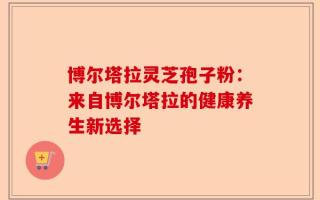 博尔塔拉灵芝孢子粉：来自博尔塔拉的健康养生新选择