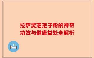 拉萨灵芝孢子粉的神奇功效与健康益处全解析