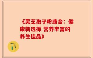 《灵芝孢子粉康合：健康新选择 营养丰富的养生佳品》