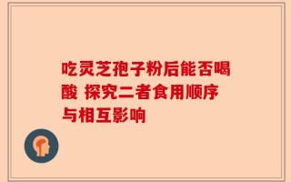 吃灵芝孢子粉后能否喝酸 探究二者食用顺序与相互影响