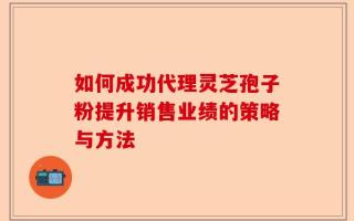 如何成功代理灵芝孢子粉提升销售业绩的策略与方法