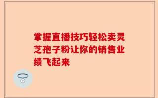 掌握直播技巧轻松卖灵芝孢子粉让你的销售业绩飞起来