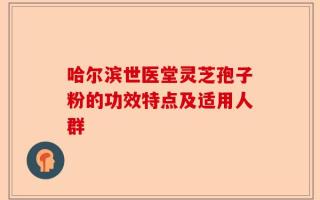 哈尔滨世医堂灵芝孢子粉的功效特点及适用人群