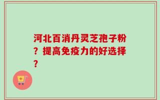 河北百消丹灵芝孢子粉？提高免疫力的好选择？