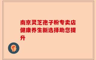 南京灵芝孢子粉专卖店健康养生新选择助您提升