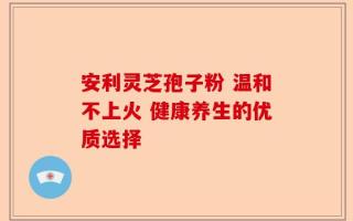安利灵芝孢子粉 温和不上火 健康养生的优质选择