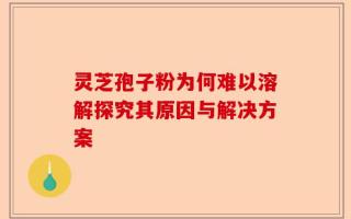 灵芝孢子粉为何难以溶解探究其原因与解决方案