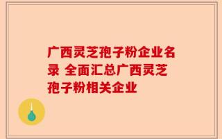 广西灵芝孢子粉企业名录 全面汇总广西灵芝孢子粉相关企业