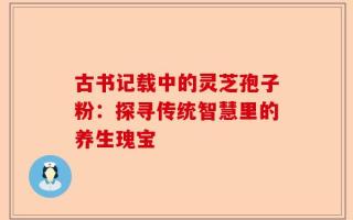 古书记载中的灵芝孢子粉：探寻传统智慧里的养生瑰宝